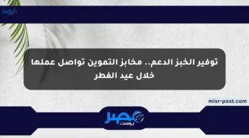 توفير الخبز الدعم.. مخابز التموين تواصل عملها خلال عيد الفطر